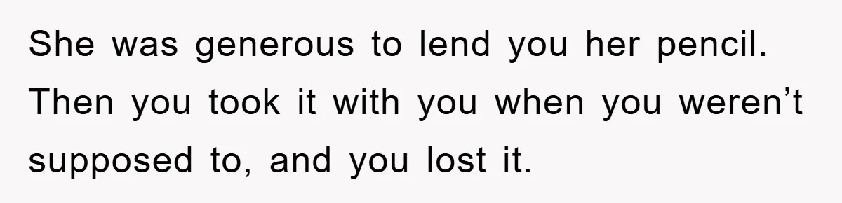 She was generous to lend you her pencil. Then you took it with you when you weren’t supposed to, and you lost it.