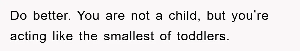 Do better. You are not a child, but you’re acting like the smallest of toddlers.
