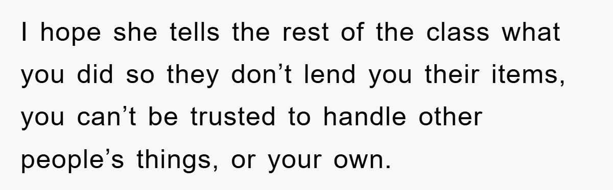 I hope she tells the rest of the class what you did so they don’t lend you their items, you can’t be trusted to handle other people’s things, or your...