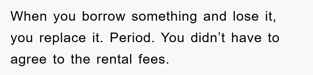 When you borrow something and lose it, you replace it. Period. You didn’t have to agree to the rental fees.