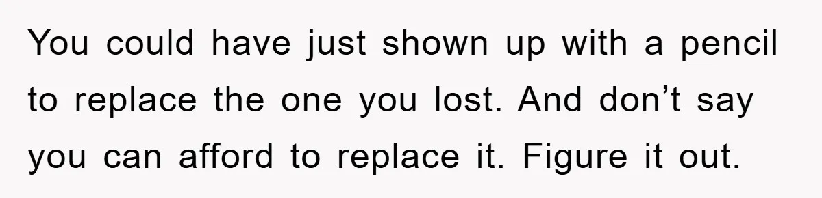 You could have just shown up with a pencil to replace the one you lost. And don’t say you can afford to replace it. Figure it out.