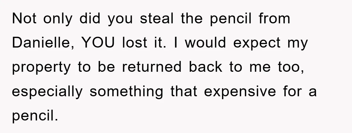 Not only did you steal the pencil from Danielle, YOU lost it. I would expect my property to be returned back to me too, especially something that expensive for a...