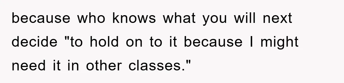 because who knows what you will next decide "to hold on to it because I might need it in other classes."
