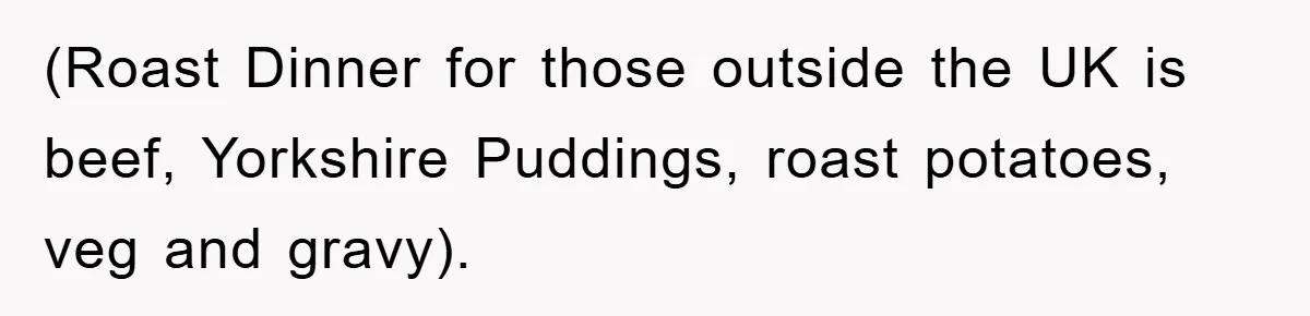 (Roast Dinner for those outside the UK is beef, Yorkshire Puddings, roast potatoes, veg and gravy).