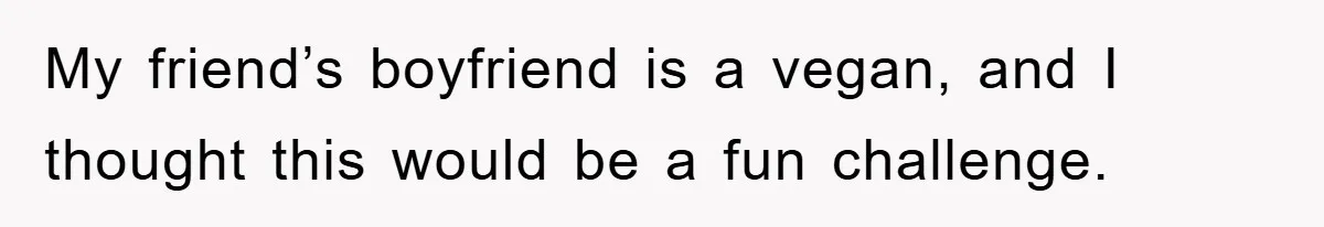 My friend’s boyfriend is a vegan, and I thought this would be a fun challenge.