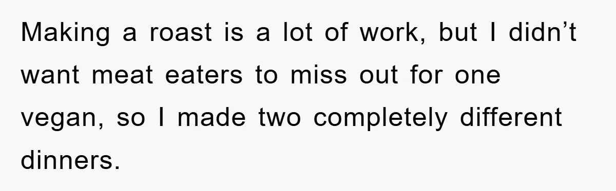 Making a roast is a lot of work, but I didn’t want meat eaters to miss out for one vegan, so I made two completely different dinners.