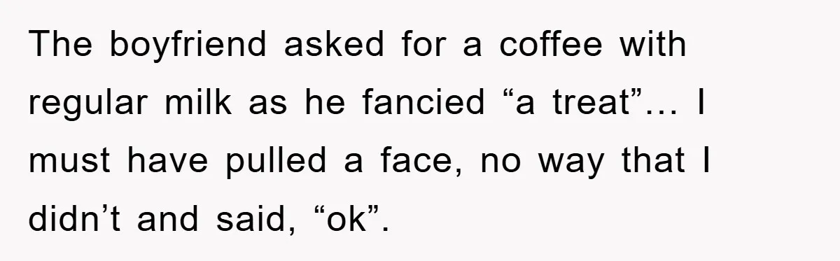 The boyfriend asked for a coffee with regular milk as he fancied “a treat”… I must have pulled a face, no way that I didn’t and said, “ok”.