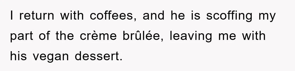 I return with coffees, and he is scoffing my part of the crème brûlée, leaving me with his vegan dessert.