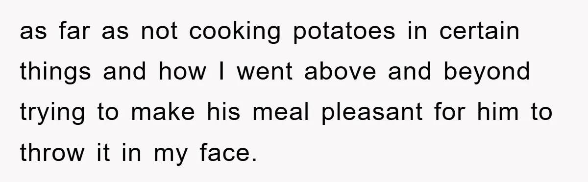 as far as not cooking potatoes in certain things and how I went above and beyond trying to make his meal pleasant for him to throw it in my face.