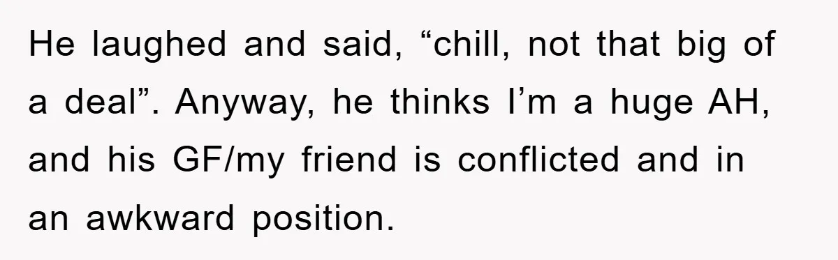 He laughed and said, “chill, not that big of a deal”. Anyway, he thinks I’m a huge AH, and his GF/my friend is conflicted and in an awkward position.