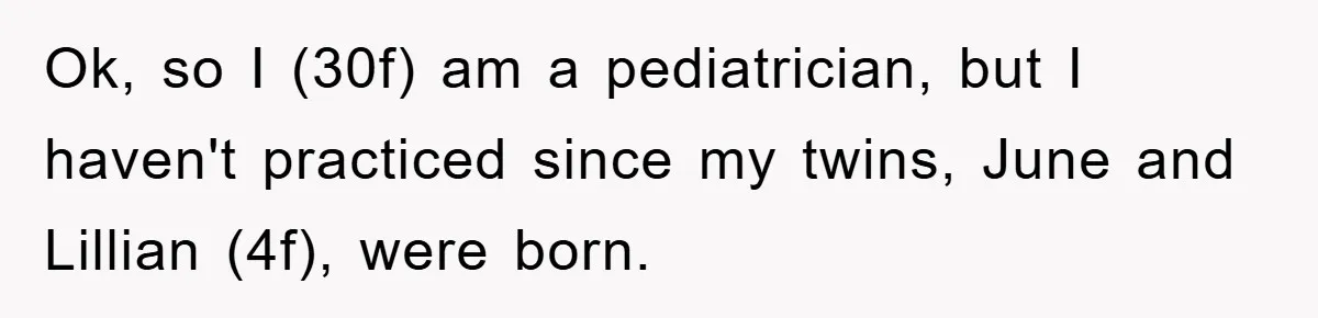 Woman’s Sister-In-Law Couldn’t Stop Making Snide Remarks, Until One Poolside Comment Went Too Far Ok, so I (30f) am a pediatrician, but I haven't practiced since my twins, June and Lillian (4f), were born.