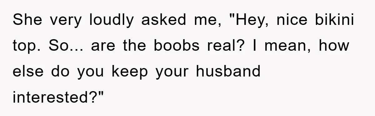 Woman’s Sister-In-Law Couldn’t Stop Making Snide Remarks, Until One Poolside Comment Went Too Far She very loudly asked me, "Hey, nice bikini top. So... are the boobs real? I mean, how else do you keep your husband interested?"