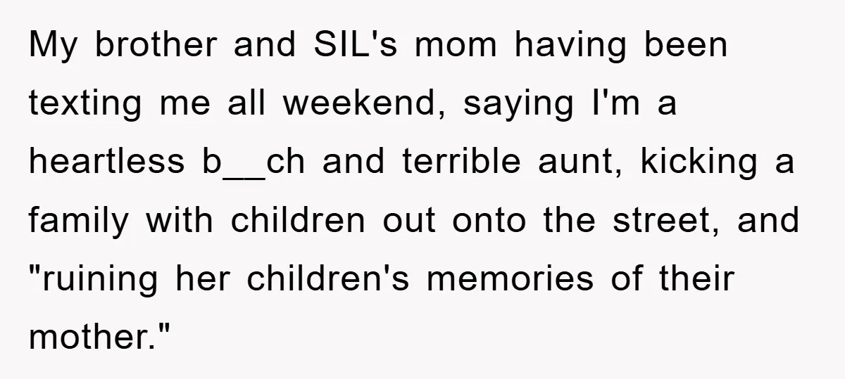 Woman’s Sister-In-Law Couldn’t Stop Making Snide Remarks, Until One Poolside Comment Went Too Far My brother and SIL's mom having been texting me all weekend, saying I'm a heartless b__ch and terrible aunt, kicking a family with children out onto the street, and "ruining...