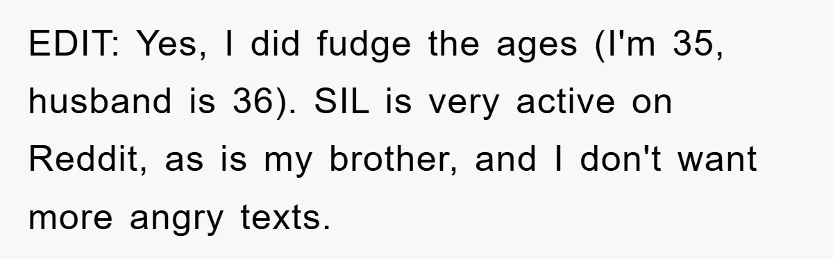 Woman’s Sister-In-Law Couldn’t Stop Making Snide Remarks, Until One Poolside Comment Went Too Far EDIT: Yes, I did fudge the ages (I'm 35, husband is 36). SIL is very active on Reddit, as is my brother, and I don't want more angry texts.
