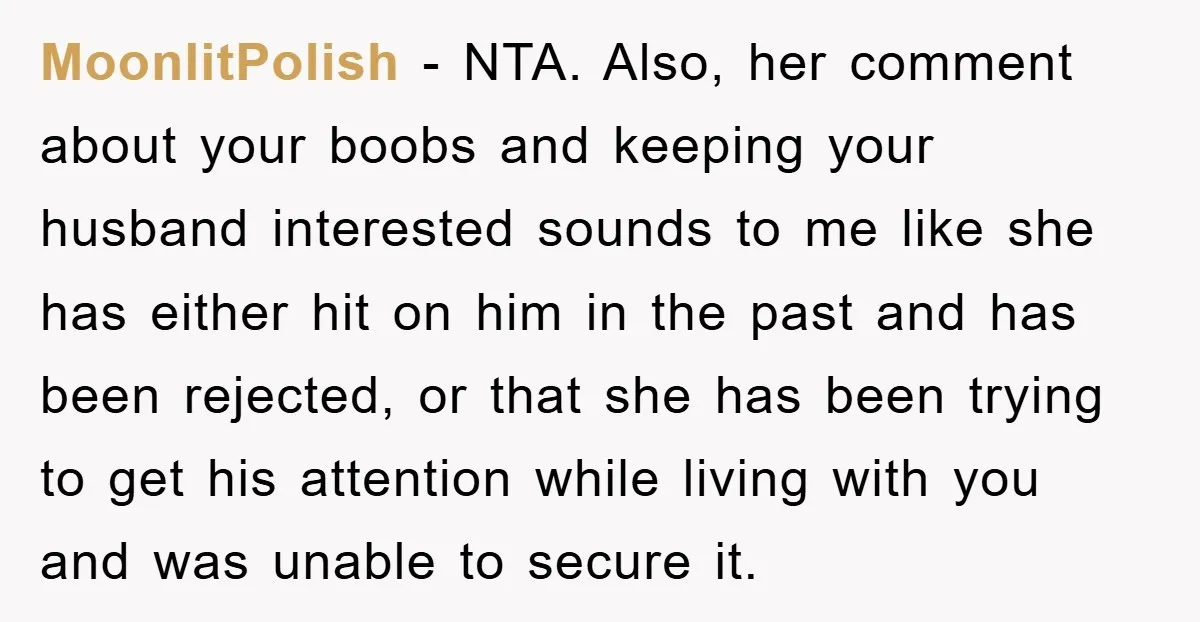 Woman’s Sister-In-Law Couldn’t Stop Making Snide Remarks, Until One Poolside Comment Went Too Far MoonlitPolish − NTA. Also, her comment about your boobs and keeping your husband interested sounds to me like she has either hit on him in the past and has been...