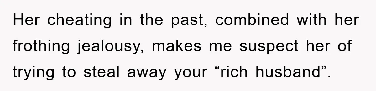 Woman’s Sister-In-Law Couldn’t Stop Making Snide Remarks, Until One Poolside Comment Went Too Far Her cheating in the past, combined with her frothing jealousy, makes me suspect her of trying to steal away your “rich husband”.