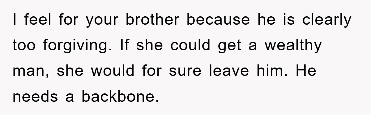 Woman’s Sister-In-Law Couldn’t Stop Making Snide Remarks, Until One Poolside Comment Went Too Far I feel for your brother because he is clearly too forgiving. If she could get a wealthy man, she would for sure leave him. He needs a backbone.