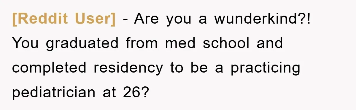 [Reddit User] − Are you a wunderkind?! You graduated from med school and completed residency to be a practicing pediatrician at 26?