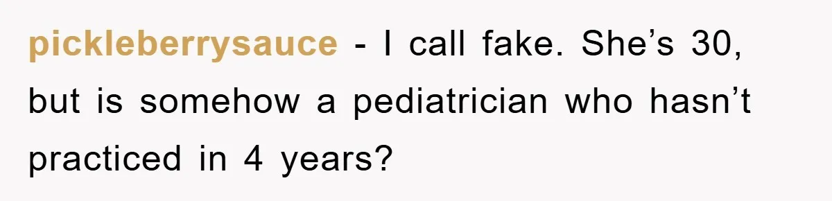 Woman’s Sister-In-Law Couldn’t Stop Making Snide Remarks, Until One Poolside Comment Went Too Far pickleberrysauce − I call fake. She’s 30, but is somehow a pediatrician who hasn’t practiced in 4 years?
