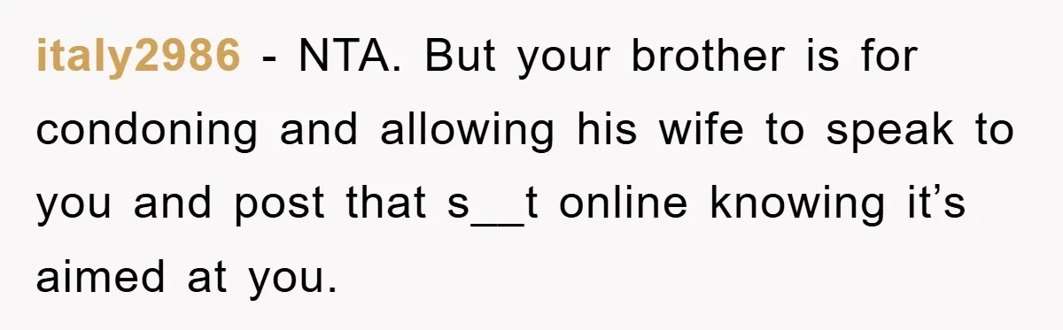 Woman’s Sister-In-Law Couldn’t Stop Making Snide Remarks, Until One Poolside Comment Went Too Far italy2986 − NTA. But your brother is for condoning and allowing his wife to speak to you and post that s__t online knowing it’s aimed at you.