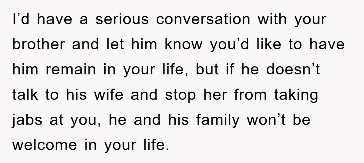 Woman’s Sister-In-Law Couldn’t Stop Making Snide Remarks, Until One Poolside Comment Went Too Far I’d have a serious conversation with your brother and let him know you’d like to have him remain in your life, but if he doesn’t talk to his wife and...