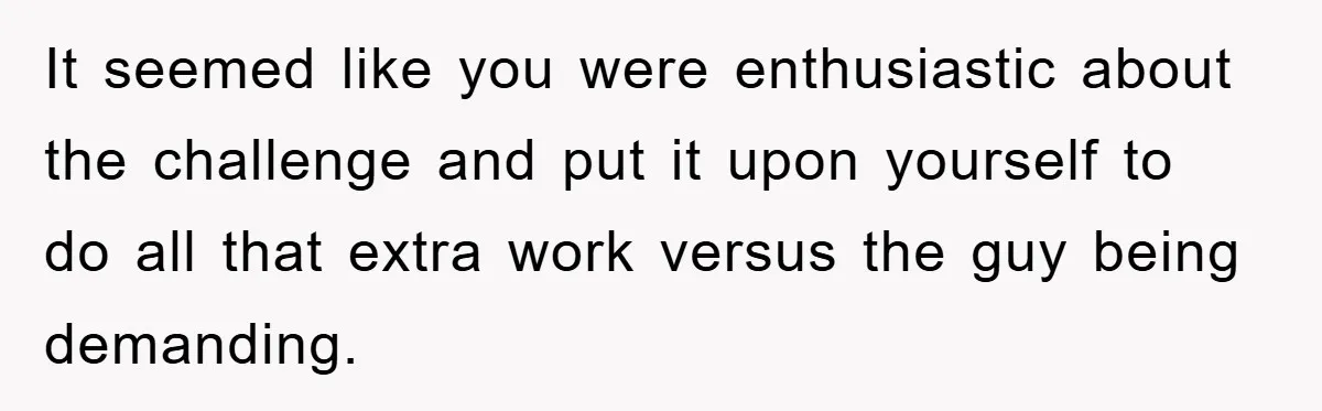 It seemed like you were enthusiastic about the challenge and put it upon yourself to do all that extra work versus the guy being demanding.