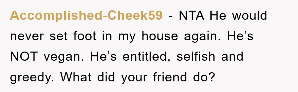 Accomplished-Cheek59 − NTA He would never set foot in my house again. He’s NOT vegan. He’s entitled, selfish and greedy. What did your friend do?