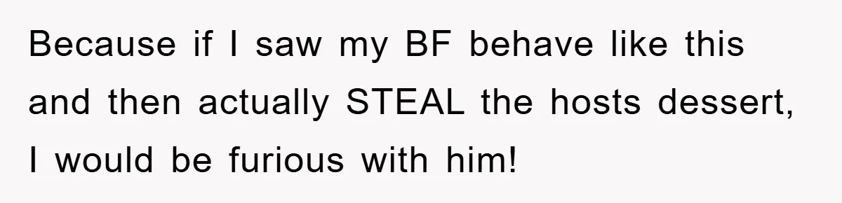 Because if I saw my BF behave like this and then actually STEAL the hosts dessert, I would be furious with him!