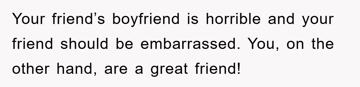 Your friend’s boyfriend is horrible and your friend should be embarrassed. You, on the other hand, are a great friend!