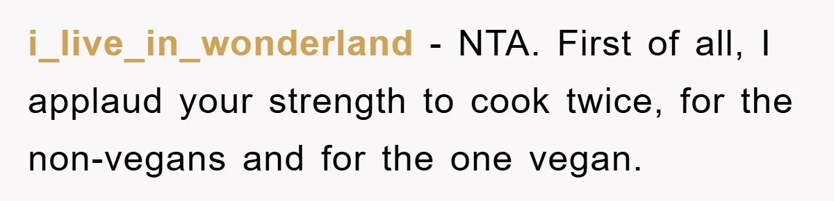 i_live_in_wonderland − NTA. First of all, I applaud your strength to cook twice, for the non-vegans and for the one vegan.