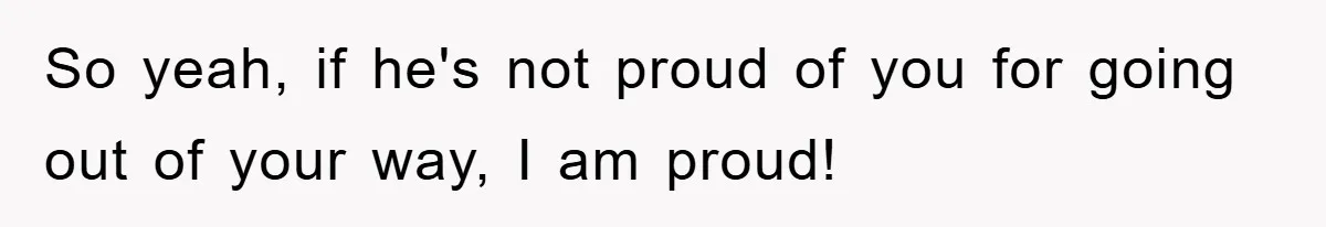 So yeah, if he's not proud of you for going out of your way, I am proud!