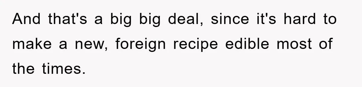 And that's a big big deal, since it's hard to make a new, foreign recipe edible most of the times.