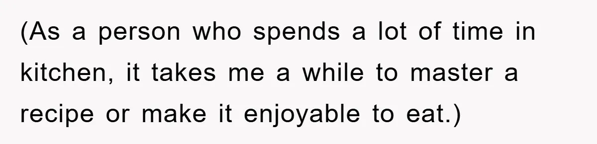 (As a person who spends a lot of time in kitchen, it takes me a while to master a recipe or make it enjoyable to eat.)
