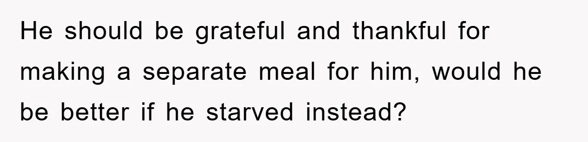 He should be grateful and thankful for making a separate meal for him, would he be better if he starved instead?