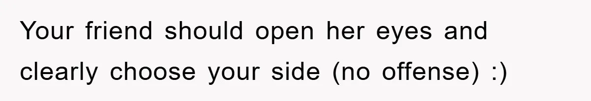 Your friend should open her eyes and clearly choose your side (no offense) :)
