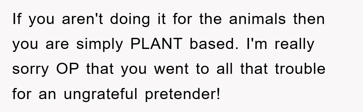 If you aren't doing it for the animals then you are simply PLANT based. I'm really sorry OP that you went to all that trouble for an ungrateful pretender!