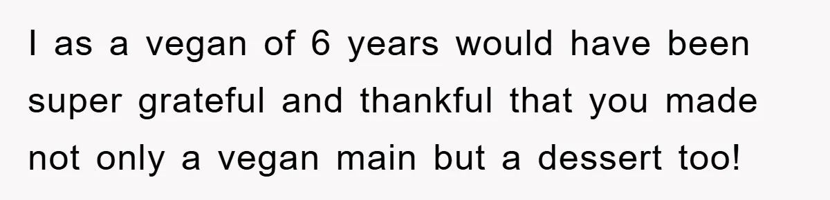 I as a vegan of 6 years would have been super grateful and thankful that you made not only a vegan main but a dessert too!