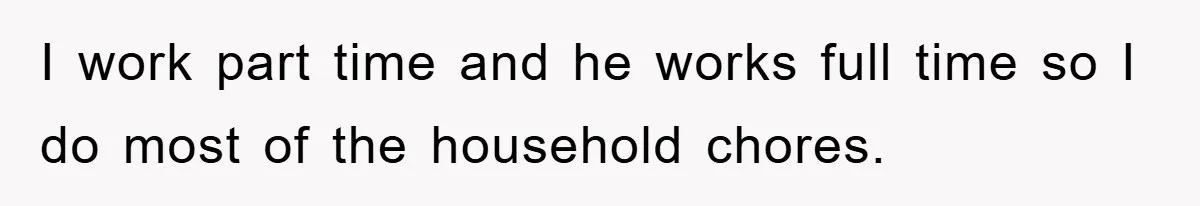 I work part time and he works full time so I do most of the household chores.