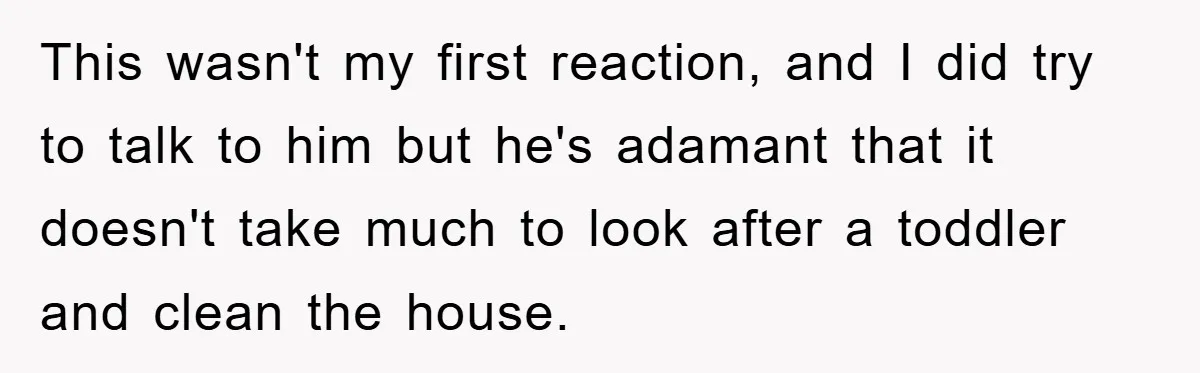 This wasn't my first reaction, and I did try to talk to him but he's adamant that it doesn't take much to look after a toddler and clean the house.