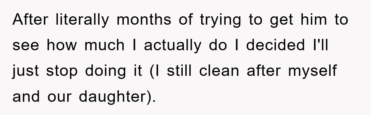After literally months of trying to get him to see how much I actually do I decided I'll just stop doing it (I still clean after myself and our daughter).