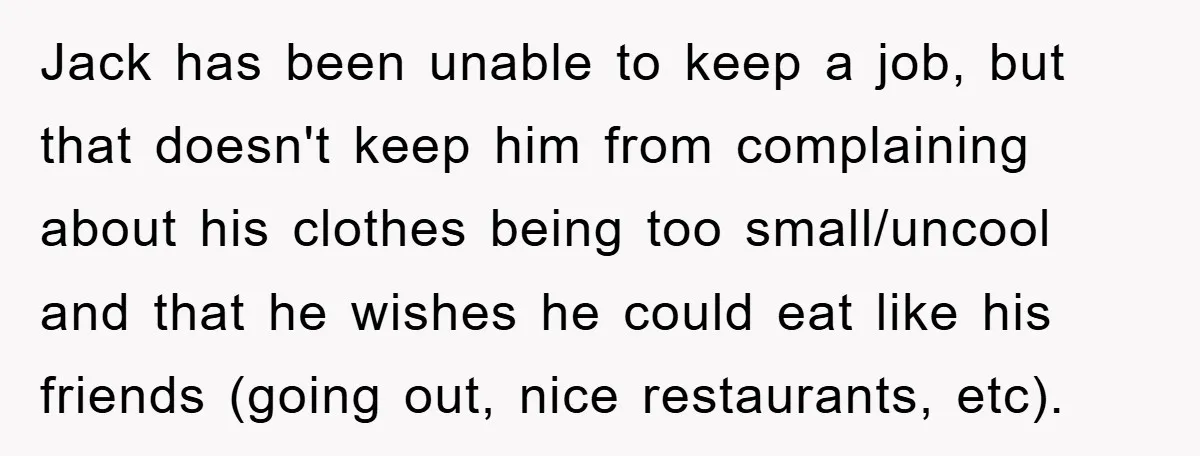 Jack has been unable to keep a job, but that doesn't keep him from complaining about his clothes being too small/uncool and that he wishes he could eat like his...