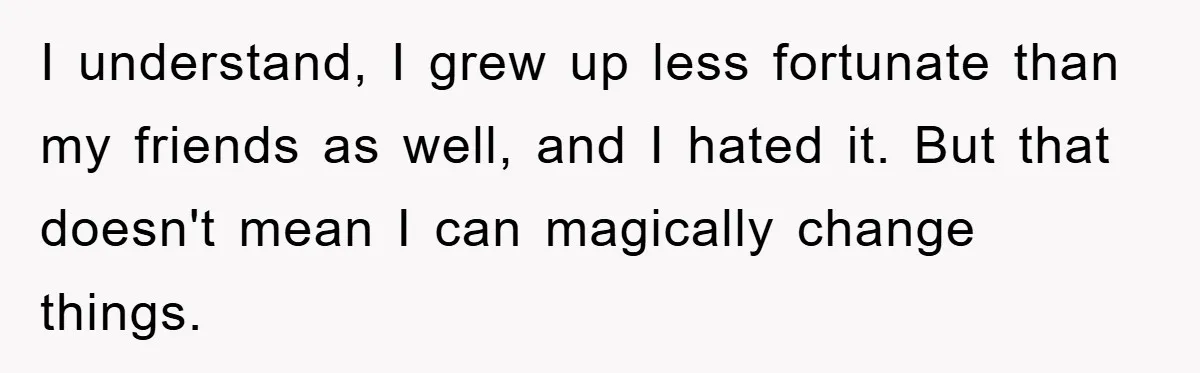 I understand, I grew up less fortunate than my friends as well, and I hated it. But that doesn't mean I can magically change things.