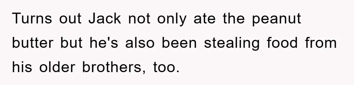 Turns out Jack not only ate the peanut butter but he's also been stealing food from his older brothers, too.