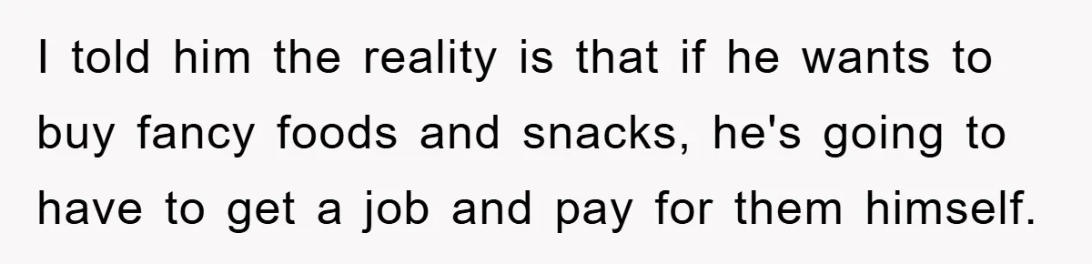 I told him the reality is that if he wants to buy fancy foods and snacks, he's going to have to get a job and pay for them himself.