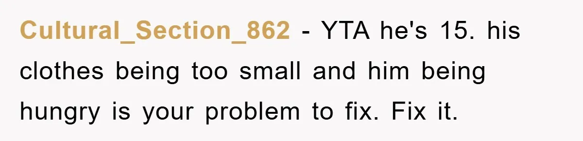 Cultural_Section_862 − YTA he's 15. his clothes being too small and him being hungry is your problem to fix. Fix it.