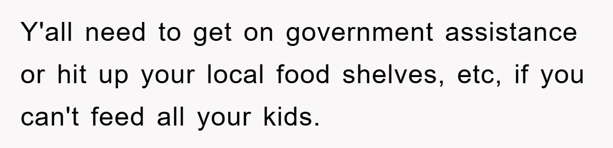 Y'all need to get on government assistance or hit up your local food shelves, etc, if you can't feed all your kids.