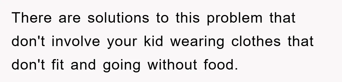 There are solutions to this problem that don't involve your kid wearing clothes that don't fit and going without food.