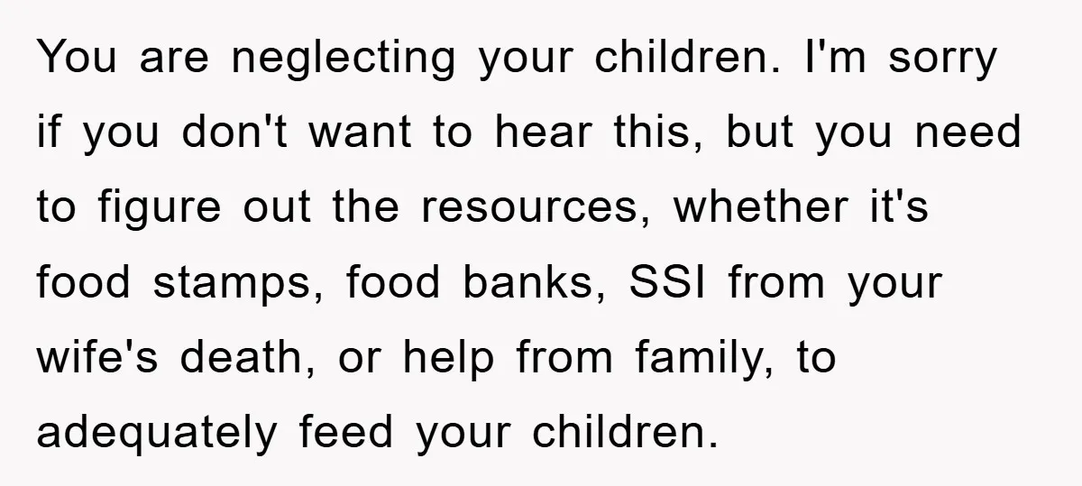 You are neglecting your children. I'm sorry if you don't want to hear this, but you need to figure out the resources, whether it's food stamps, food banks, SSI from...
