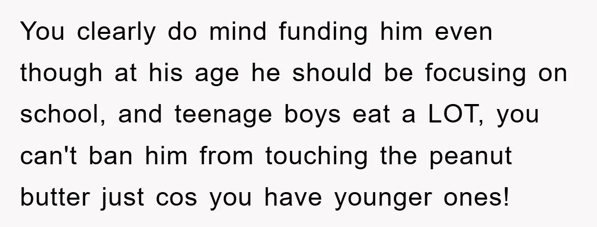 You clearly do mind funding him even though at his age he should be focusing on school, and teenage boys eat a LOT, you can't ban him from touching the...