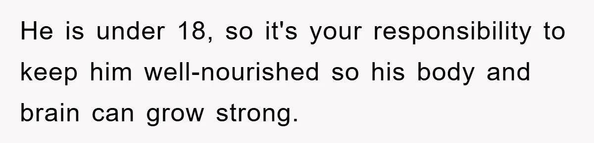 He is under 18, so it's your responsibility to keep him well-nourished so his body and brain can grow strong.